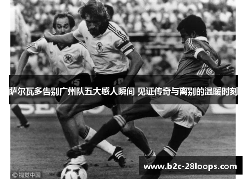 萨尔瓦多告别广州队五大感人瞬间 见证传奇与离别的温暖时刻 萨尔瓦多告别广州队五大感人瞬间 见证传奇与离别的温暖时刻