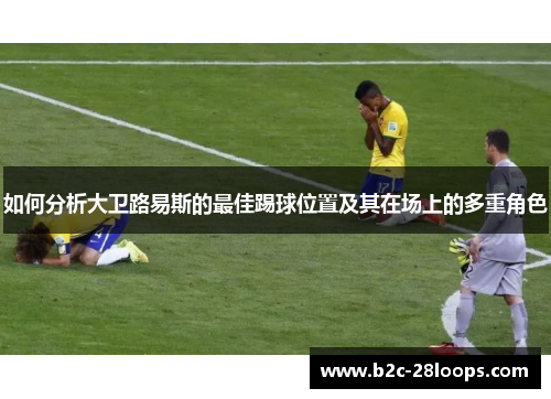 如何分析大卫路易斯的最佳踢球位置及其在场上的多重角色 如何分析大卫路易斯的最佳踢球位置及其在场上的多重角色