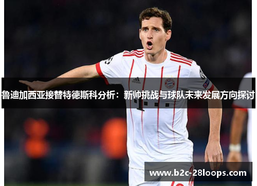 鲁迪加西亚接替特德斯科分析：新帅挑战与球队未来发展方向探讨