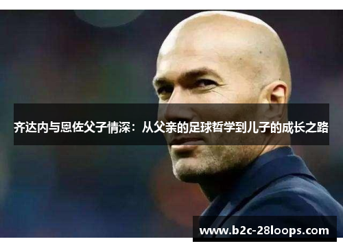 齐达内与恩佐父子情深:从父亲的足球哲学到儿子的成长之路 齐达内与恩佐父子情深:从父亲的足球哲学到儿子的成长之路