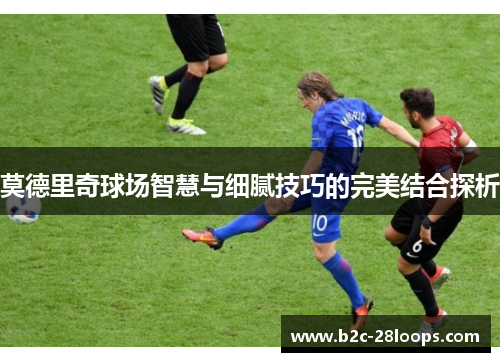 莫德里奇球场智慧与细腻技巧的完美结合探析