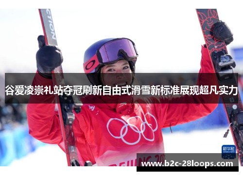 谷爱凌崇礼站夺冠刷新自由式滑雪新标准展现超凡实力 谷爱凌崇礼站夺冠刷新自由式滑雪新标准展现超凡实力