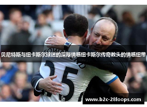 贝尼特斯与纽卡斯尔球迷的深厚情感纽卡斯尔传奇教头的情感纽带 贝尼特斯与纽卡斯尔球迷的深厚情感纽卡斯尔传奇教头的情感纽带