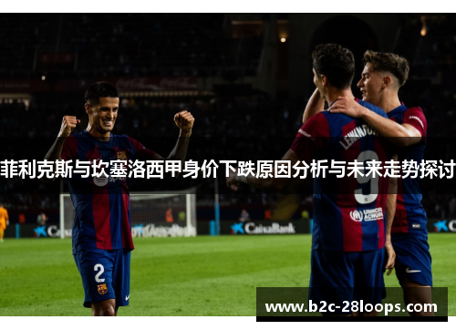 菲利克斯与坎塞洛西甲身价下跌原因分析与未来走势探讨 菲利克斯与坎塞洛西甲身价下跌原因分析与未来走势探讨