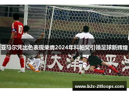 亚马尔凭出色表现荣膺2024年科帕奖引领足球新辉煌 亚马尔凭出色表现荣膺2024年科帕奖引领足球新辉煌