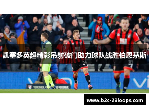 凯塞多英超精彩吊射破门助力球队战胜伯恩茅斯