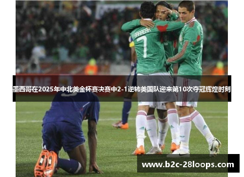 墨西哥在2025年中北美金杯赛决赛中2-1逆转美国队迎来第10次夺冠辉煌时刻