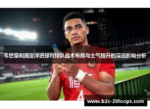 韦世豪和周定洋进球对球队战术布局与士气提升的深远影响分析 韦世豪和周定洋进球对球队战术布局与士气提升的深远影响分析